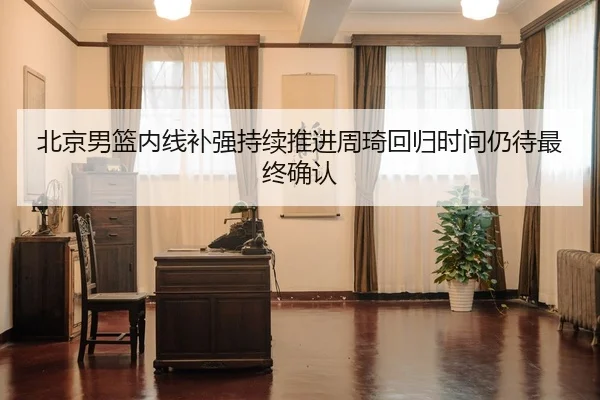 北京男篮内线补强持续推进周琦回归时间仍待最终确认